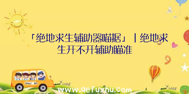 「绝地求生辅助器喵据」|绝地求生开不开辅助瞄准